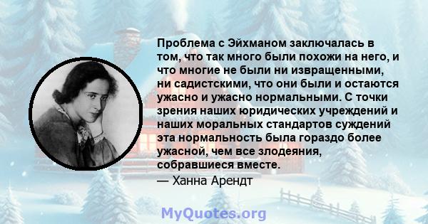 Проблема с Эйхманом заключалась в том, что так много были похожи на него, и что многие не были ни извращенными, ни садистскими, что они были и остаются ужасно и ужасно нормальными. С точки зрения наших юридических