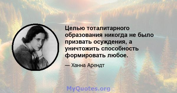 Целью тоталитарного образования никогда не было призвать осуждения, а уничтожить способность формировать любое.