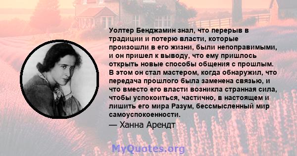 Уолтер Бенджамин знал, что перерыв в традиции и потерю власти, которые произошли в его жизни, были непоправимыми, и он пришел к выводу, что ему пришлось открыть новые способы общения с прошлым. В этом он стал мастером,