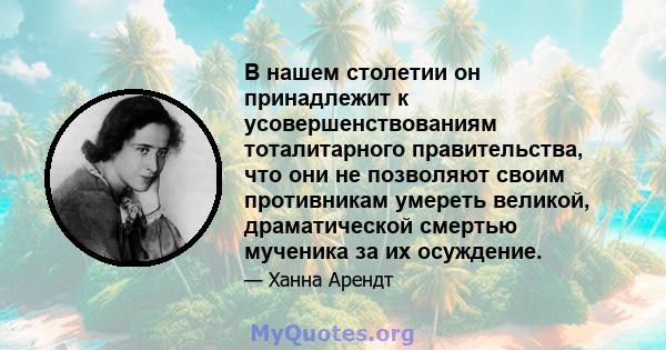 В нашем столетии он принадлежит к усовершенствованиям тоталитарного правительства, что они не позволяют своим противникам умереть великой, драматической смертью мученика за их осуждение.