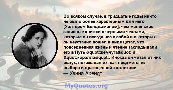 Во всяком случае, в тридцатые годы ничто не было более характерным для него [Уолтером Бенджамином], чем маленькие записные книжки с черными чехлами, которые он всегда нес с собой и в которых он неустанно вошел в виде