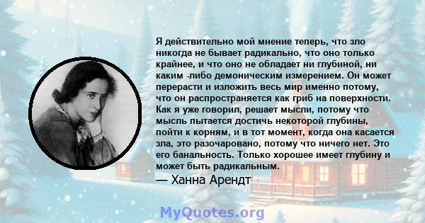 Я действительно мой мнение теперь, что зло никогда не бывает радикально, что оно только крайнее, и что оно не обладает ни глубиной, ни каким -либо демоническим измерением. Он может перерасти и изложить весь мир именно