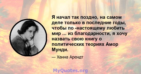 Я начал так поздно, на самом деле только в последние годы, чтобы по -настоящему любить мир ... из благодарности, я хочу назвать свою книгу о политических теориях Амор Мунди.