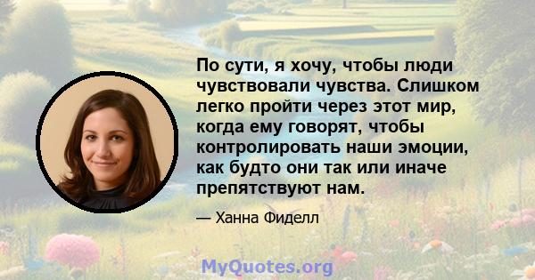 По сути, я хочу, чтобы люди чувствовали чувства. Слишком легко пройти через этот мир, когда ему говорят, чтобы контролировать наши эмоции, как будто они так или иначе препятствуют нам.