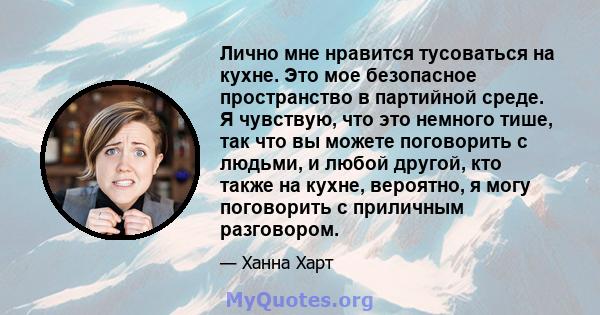 Лично мне нравится тусоваться на кухне. Это мое безопасное пространство в партийной среде. Я чувствую, что это немного тише, так что вы можете поговорить с людьми, и любой другой, кто также на кухне, вероятно, я могу