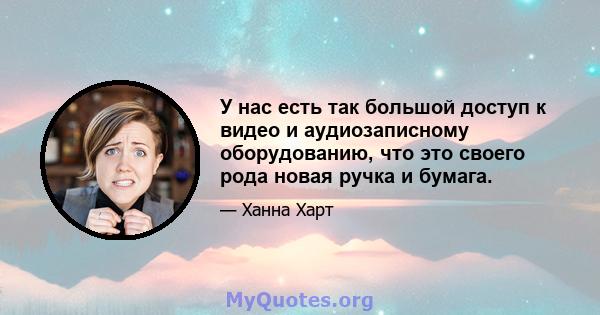 У нас есть так большой доступ к видео и аудиозаписному оборудованию, что это своего рода новая ручка и бумага.