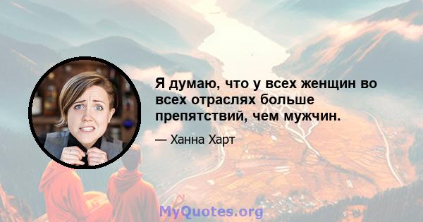 Я думаю, что у всех женщин во всех отраслях больше препятствий, чем мужчин.