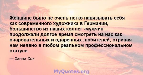 Женщине было не очень легко навязывать себя как современного художника в Германии, большинство из наших коллег -мужчин продолжали долгое время смотреть на нас как очаровательных и одаренных любителей, отрицая нам неявно 