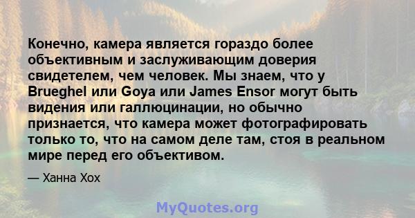 Конечно, камера является гораздо более объективным и заслуживающим доверия свидетелем, чем человек. Мы знаем, что у Brueghel или Goya или James Ensor могут быть видения или галлюцинации, но обычно признается, что камера 