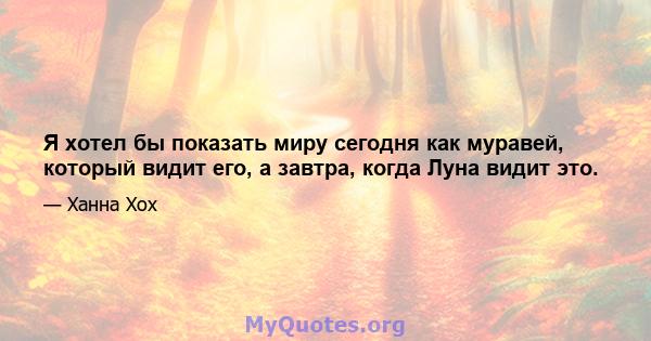 Я хотел бы показать миру сегодня как муравей, который видит его, а завтра, когда Луна видит это.