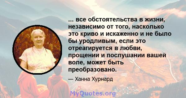 ... все обстоятельства в жизни, независимо от того, насколько это криво и искаженно и не было бы уродливым, если это отреагируется в любви, прощении и послушании вашей воле, может быть преобразовано.