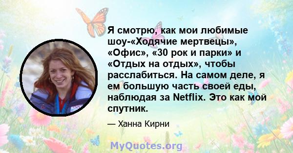 Я смотрю, как мои любимые шоу-«Ходячие мертвецы», «Офис», «30 рок и парки» и «Отдых на отдых», чтобы расслабиться. На самом деле, я ем большую часть своей еды, наблюдая за Netflix. Это как мой спутник.