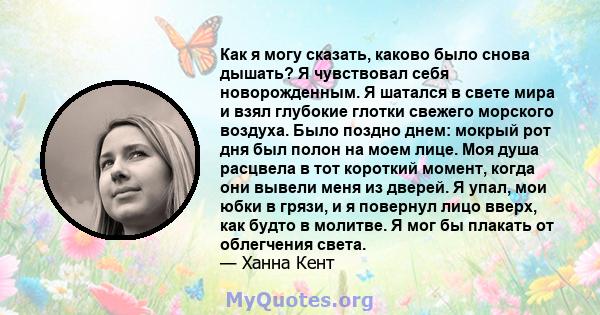 Как я могу сказать, каково было снова дышать? Я чувствовал себя новорожденным. Я шатался в свете мира и взял глубокие глотки свежего морского воздуха. Было поздно днем: мокрый рот дня был полон на моем лице. Моя душа