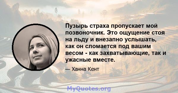 Пузырь страха пропускает мой позвоночник. Это ощущение стоя на льду и внезапно услышать, как он сломается под вашим весом - как захватывающие, так и ужасные вместе.