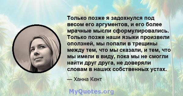 Только позже я задохнулся под весом его аргументов, и его более мрачные мысли сформулировались. Только позже наши языки произвели оползней, мы попали в трещины между тем, что мы сказали, и тем, что мы имели в виду, пока 