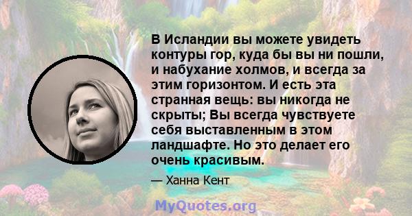 В Исландии вы можете увидеть контуры гор, куда бы вы ни пошли, и набухание холмов, и всегда за этим горизонтом. И есть эта странная вещь: вы никогда не скрыты; Вы всегда чувствуете себя выставленным в этом ландшафте. Но 