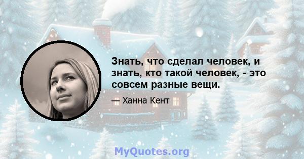 Знать, что сделал человек, и знать, кто такой человек, - это совсем разные вещи.