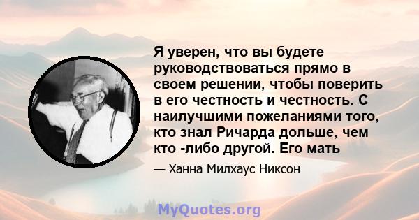 Я уверен, что вы будете руководствоваться прямо в своем решении, чтобы поверить в его честность и честность. С наилучшими пожеланиями того, кто знал Ричарда дольше, чем кто -либо другой. Его мать