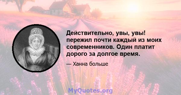 Действительно, увы, увы! пережил почти каждый из моих современников. Один платит дорого за долгое время.