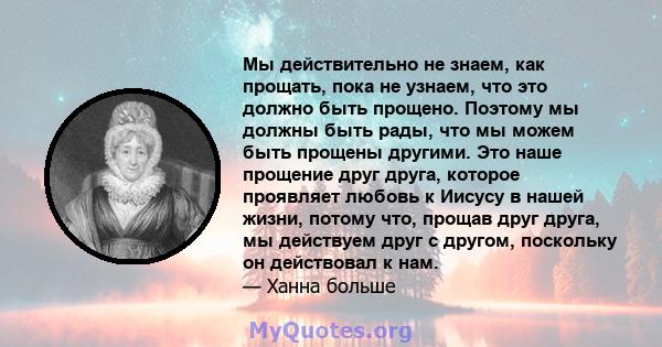 Мы действительно не знаем, как прощать, пока не узнаем, что это должно быть прощено. Поэтому мы должны быть рады, что мы можем быть прощены другими. Это наше прощение друг друга, которое проявляет любовь к Иисусу в