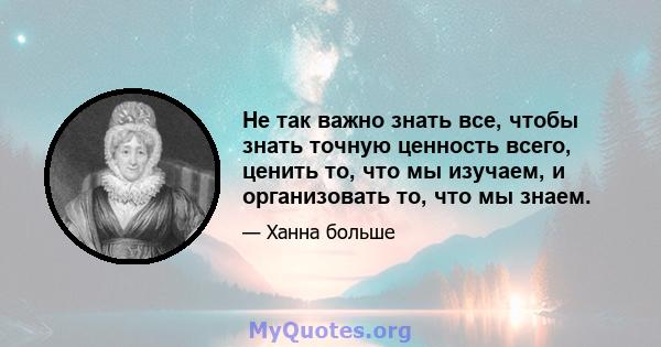 Не так важно знать все, чтобы знать точную ценность всего, ценить то, что мы изучаем, и организовать то, что мы знаем.