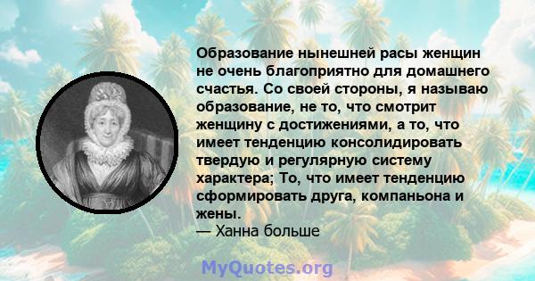 Образование нынешней расы женщин не очень благоприятно для домашнего счастья. Со своей стороны, я называю образование, не то, что смотрит женщину с достижениями, а то, что имеет тенденцию консолидировать твердую и