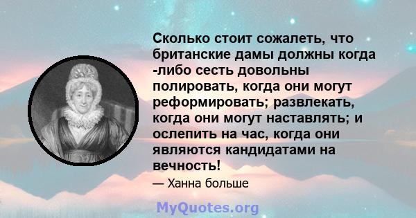 Сколько стоит сожалеть, что британские дамы должны когда -либо сесть довольны полировать, когда они могут реформировать; развлекать, когда они могут наставлять; и ослепить на час, когда они являются кандидатами на