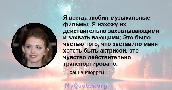 Я всегда любил музыкальные фильмы; Я нахожу их действительно захватывающими и захватывающими; Это было частью того, что заставило меня хотеть быть актрисой, это чувство действительно транспортировано.