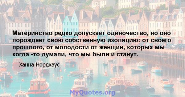 Материнство редко допускает одиночество, но оно порождает свою собственную изоляцию: от своего прошлого, от молодости от женщин, которых мы когда -то думали, что мы были и станут.