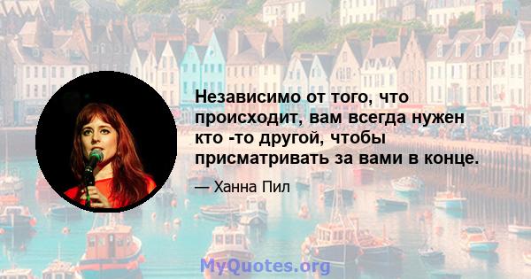 Независимо от того, что происходит, вам всегда нужен кто -то другой, чтобы присматривать за вами в конце.