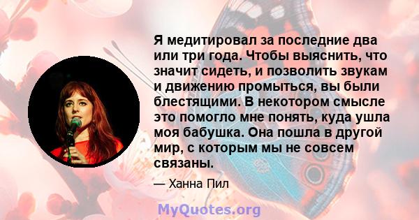 Я медитировал за последние два или три года. Чтобы выяснить, что значит сидеть, и позволить звукам и движению промыться, вы были блестящими. В некотором смысле это помогло мне понять, куда ушла моя бабушка. Она пошла в