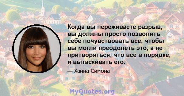 Когда вы переживаете разрыв, вы должны просто позволить себе почувствовать все, чтобы вы могли преодолеть это, а не притворяться, что все в порядке, и вытаскивать его.