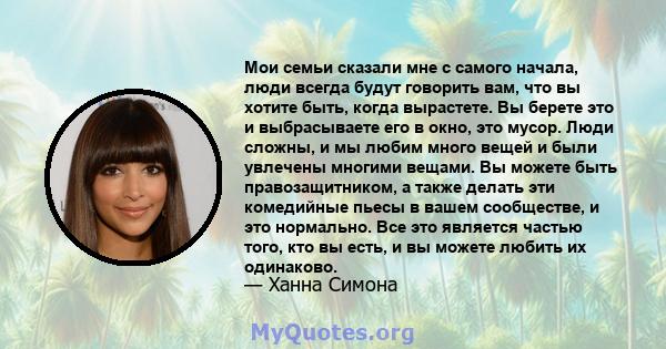 Мои семьи сказали мне с самого начала, люди всегда будут говорить вам, что вы хотите быть, когда вырастете. Вы берете это и выбрасываете его в окно, это мусор. Люди сложны, и мы любим много вещей и были увлечены многими 