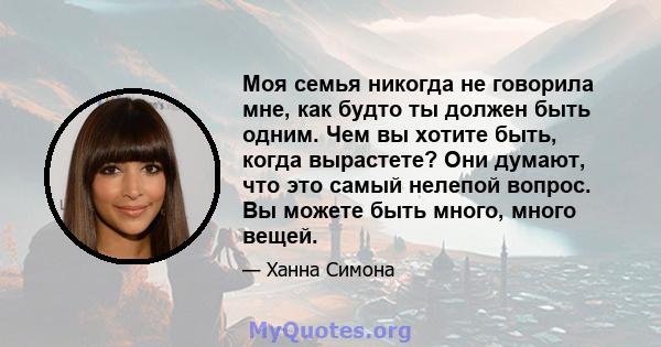 Моя семья никогда не говорила мне, как будто ты должен быть одним. Чем вы хотите быть, когда вырастете? Они думают, что это самый нелепой вопрос. Вы можете быть много, много вещей.