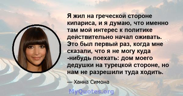 Я жил на греческой стороне кипариса, и я думаю, что именно там мой интерес к политике действительно начал оживать. Это был первый раз, когда мне сказали, что я не могу куда -нибудь поехать: дом моего дедушки на турецкой 