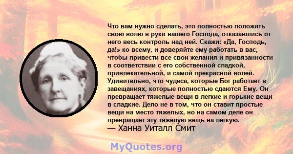 Что вам нужно сделать, это полностью положить свою волю в руки вашего Господа, отказавшись от него весь контроль над ней. Скажи: «Да, Господь, да!» ко всему, и доверяйте ему работать в вас, чтобы привести все свои