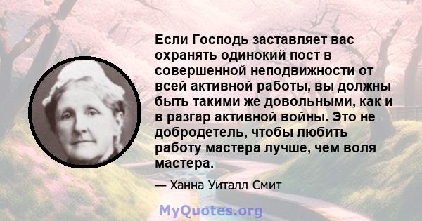 Если Господь заставляет вас охранять одинокий пост в совершенной неподвижности от всей активной работы, вы должны быть такими же довольными, как и в разгар активной войны. Это не добродетель, чтобы любить работу мастера 