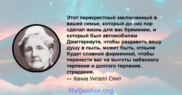 Этот перекрестный заключенный в вашей семье, который до сих пор сделал жизнь для вас бременем, и который был автомобилем Джаггернаута, чтобы раздавить вашу душу в пыль, может быть, отныне будет славной фирменной, чтобы