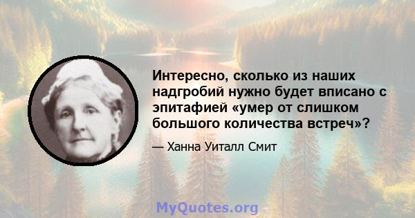 Интересно, сколько из наших надгробий нужно будет вписано с эпитафией «умер от слишком большого количества встреч»?