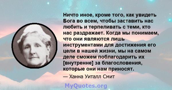 Ничто иное, кроме того, как увидеть Бога во всем, чтобы заставить нас любить и терпеливать с теми, кто нас раздражает. Когда мы понимаем, что они являются лишь инструментами для достижения его цели в нашей жизни, мы на