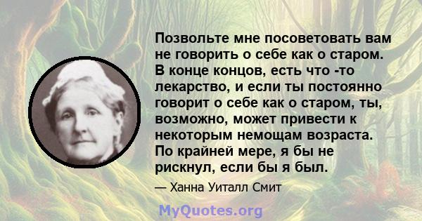 Позвольте мне посоветовать вам не говорить о себе как о старом. В конце концов, есть что -то лекарство, и если ты постоянно говорит о себе как о старом, ты, возможно, может привести к некоторым немощам возраста. По