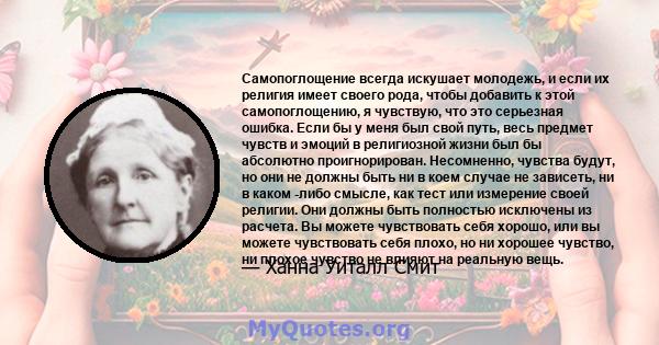 Самопоглощение всегда искушает молодежь, и если их религия имеет своего рода, чтобы добавить к этой самопоглощению, я чувствую, что это серьезная ошибка. Если бы у меня был свой путь, весь предмет чувств и эмоций в