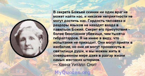 В секрете Божьей скинии ни один враг не может найти нас, и никакие неприятности не могут достичь нас. Гордость человека и раздоры языков не находят входа в павильон Божий. Секрет его присутствия - более безопасное