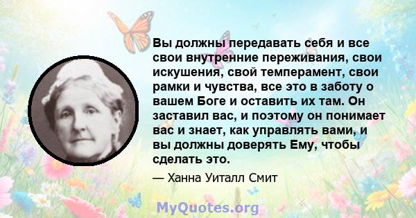 Вы должны передавать себя и все свои внутренние переживания, свои искушения, свой темперамент, свои рамки и чувства, все это в заботу о вашем Боге и оставить их там. Он заставил вас, и поэтому он понимает вас и знает,