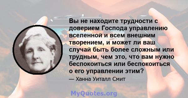 Вы не находите трудности с доверием Господа управлению вселенной и всем внешним творением, и может ли ваш случай быть более сложным или трудным, чем это, что вам нужно беспокоиться или беспокоиться о его управлении этим?