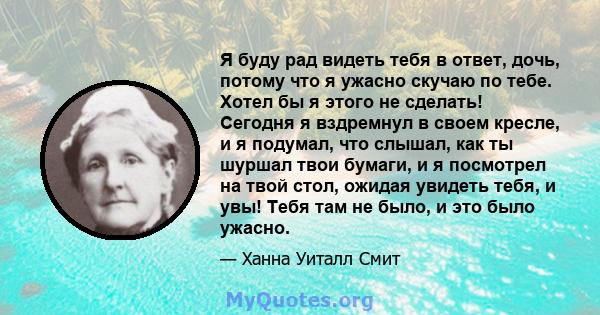 Я буду рад видеть тебя в ответ, дочь, потому что я ужасно скучаю по тебе. Хотел бы я этого не сделать! Сегодня я вздремнул в своем кресле, и я подумал, что слышал, как ты шуршал твои бумаги, и я посмотрел на твой стол,