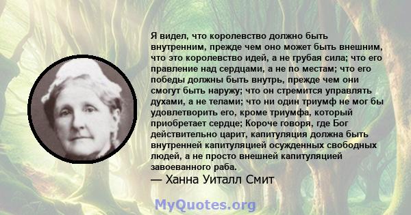 Я видел, что королевство должно быть внутренним, прежде чем оно может быть внешним, что это королевство идей, а не грубая сила; что его правление над сердцами, а не по местам; что его победы должны быть внутрь, прежде