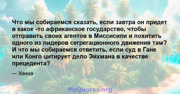 Что мы собираемся сказать, если завтра он придет в какое -то африканское государство, чтобы отправить своих агентов в Миссисипи и похитить одного из лидеров сегрегационного движения там? И что мы собираемся ответить,