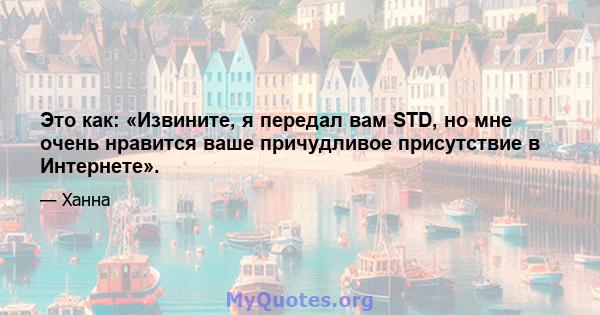 Это как: «Извините, я передал вам STD, но мне очень нравится ваше причудливое присутствие в Интернете».