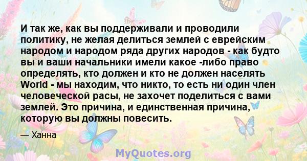 И так же, как вы поддерживали и проводили политику, не желая делиться землей с еврейским народом и народом ряда других народов - как будто вы и ваши начальники имели какое -либо право определять, кто должен и кто не